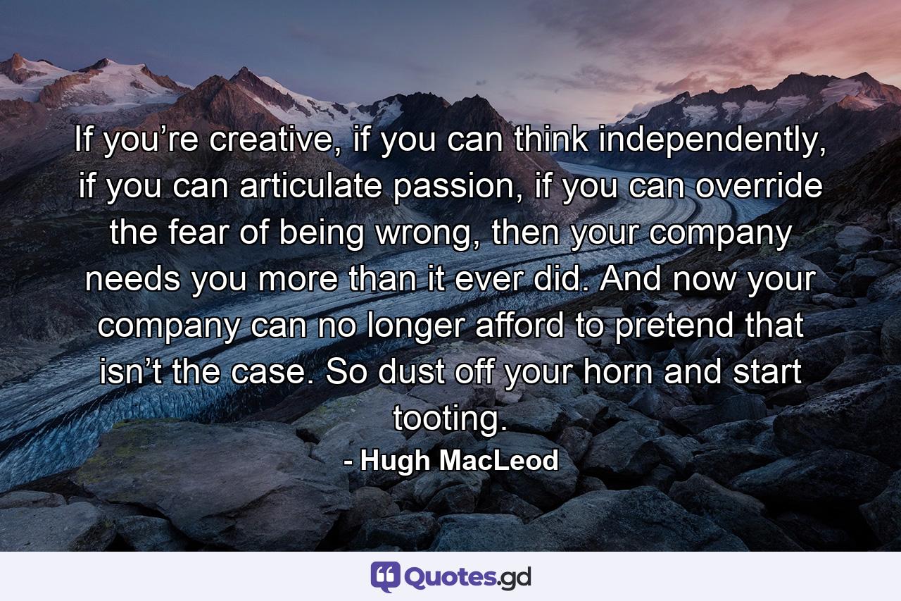 If you’re creative, if you can think independently, if you can articulate passion, if you can override the fear of being wrong, then your company needs you more than it ever did. And now your company can no longer afford to pretend that isn’t the case. So dust off your horn and start tooting. - Quote by Hugh MacLeod