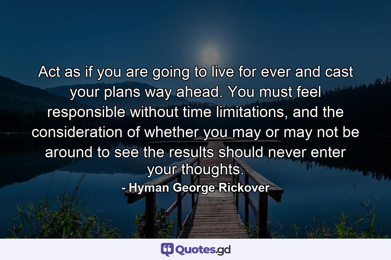 Act as if you are going to live for ever and cast your plans way ahead. You must feel responsible without time limitations, and the consideration of whether you may or may not be around to see the results should never enter your thoughts. - Quote by Hyman George Rickover