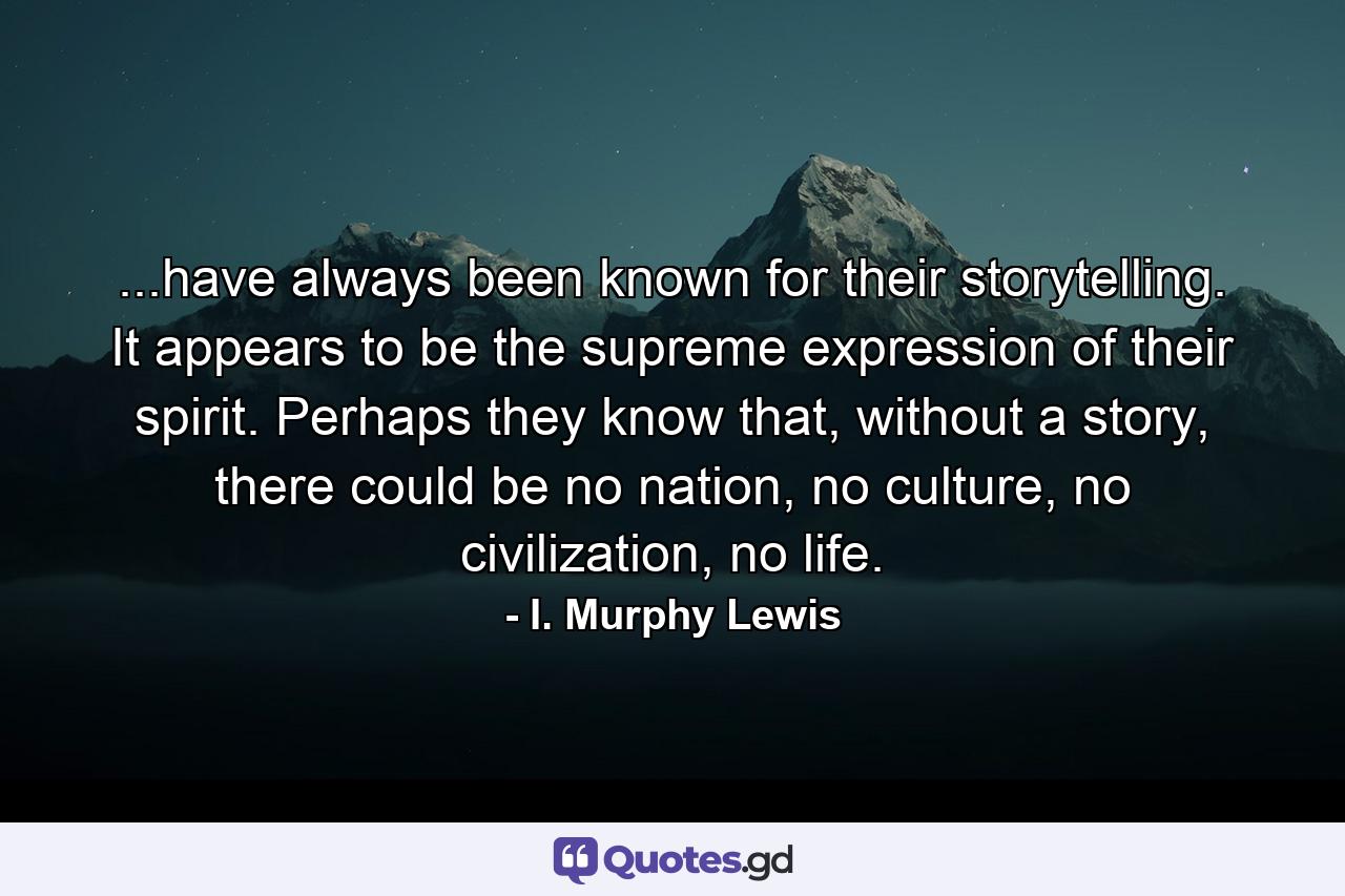 ...have always been known for their storytelling. It appears to be the supreme expression of their spirit. Perhaps they know that, without a story, there could be no nation, no culture, no civilization, no life. - Quote by I. Murphy Lewis