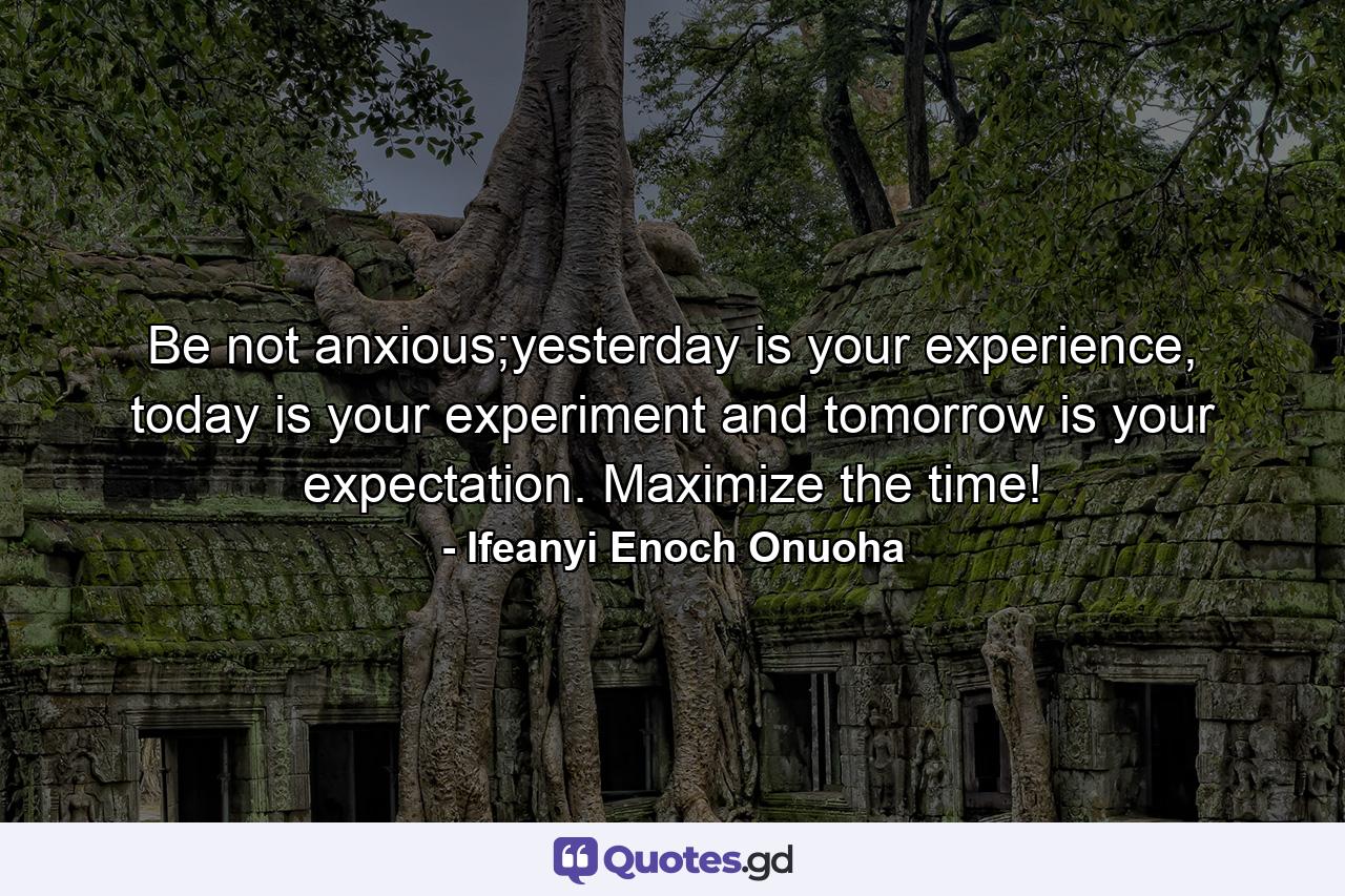 Be not anxious;yesterday is your experience, today is your experiment and tomorrow is your expectation. Maximize the time! - Quote by Ifeanyi Enoch Onuoha