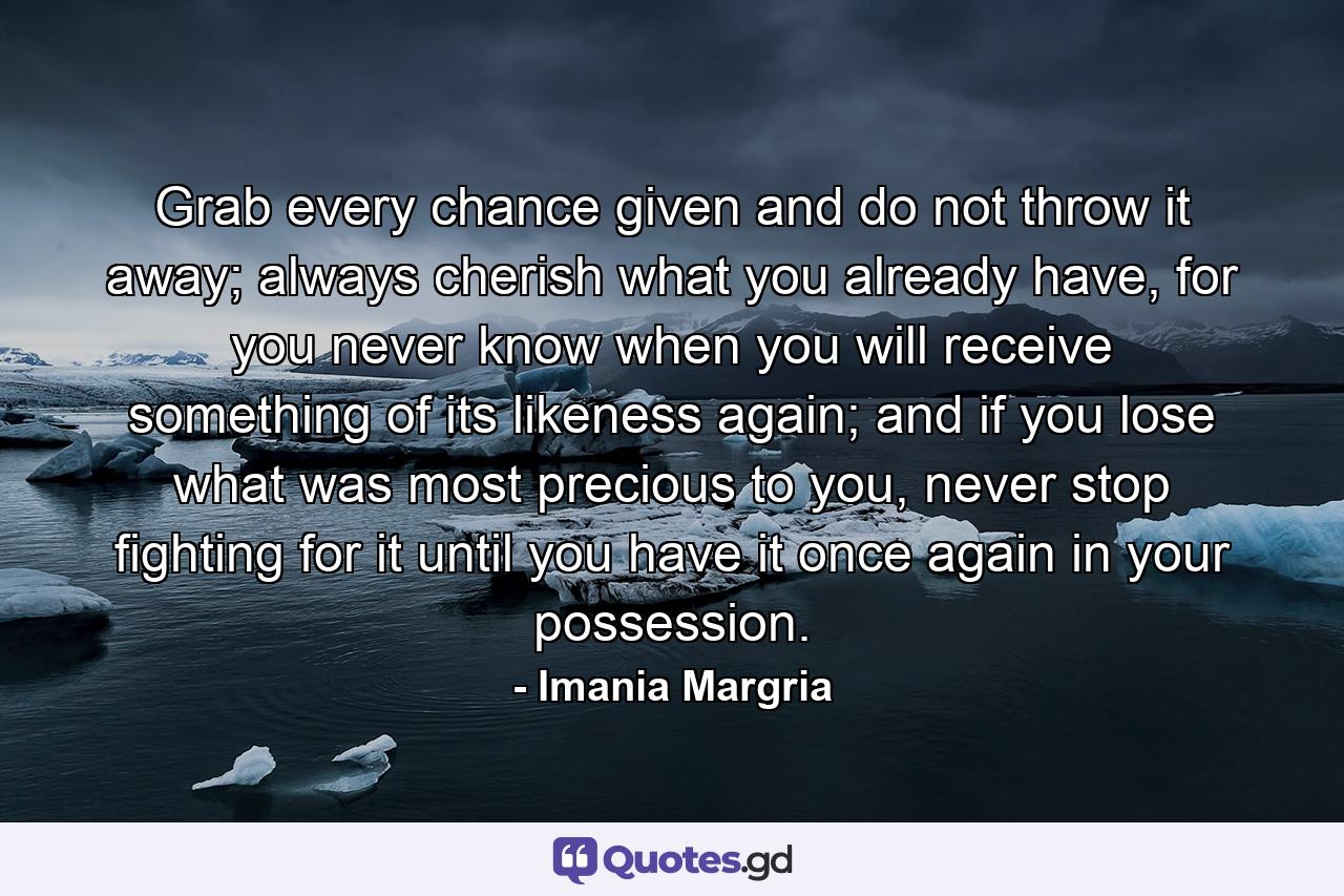 Grab every chance given and do not throw it away; always cherish what you already have, for you never know when you will receive something of its likeness again; and if you lose what was most precious to you, never stop fighting for it until you have it once again in your possession. - Quote by Imania Margria