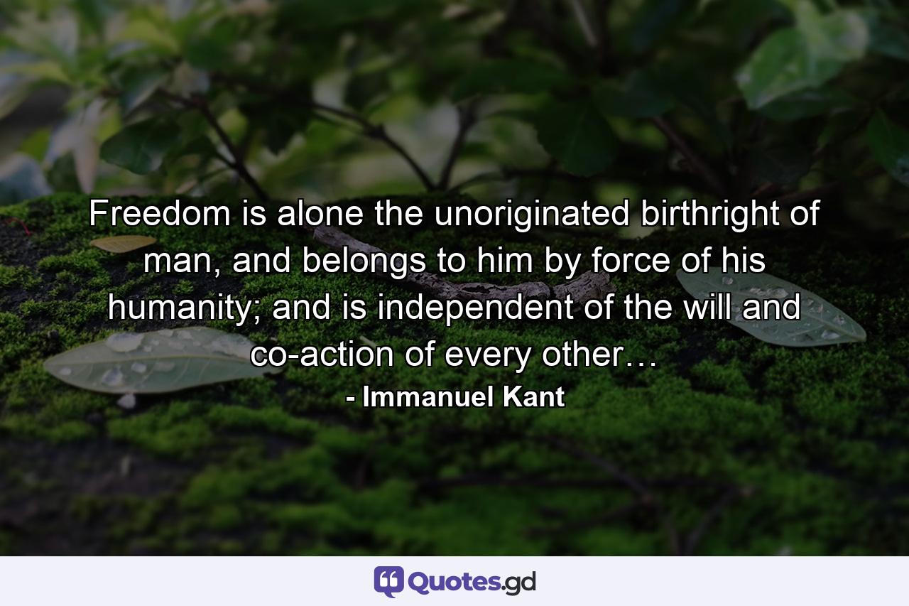 Freedom is alone the unoriginated birthright of man, and belongs to him by force of his humanity; and is independent of the will and co-action of every other… - Quote by Immanuel Kant