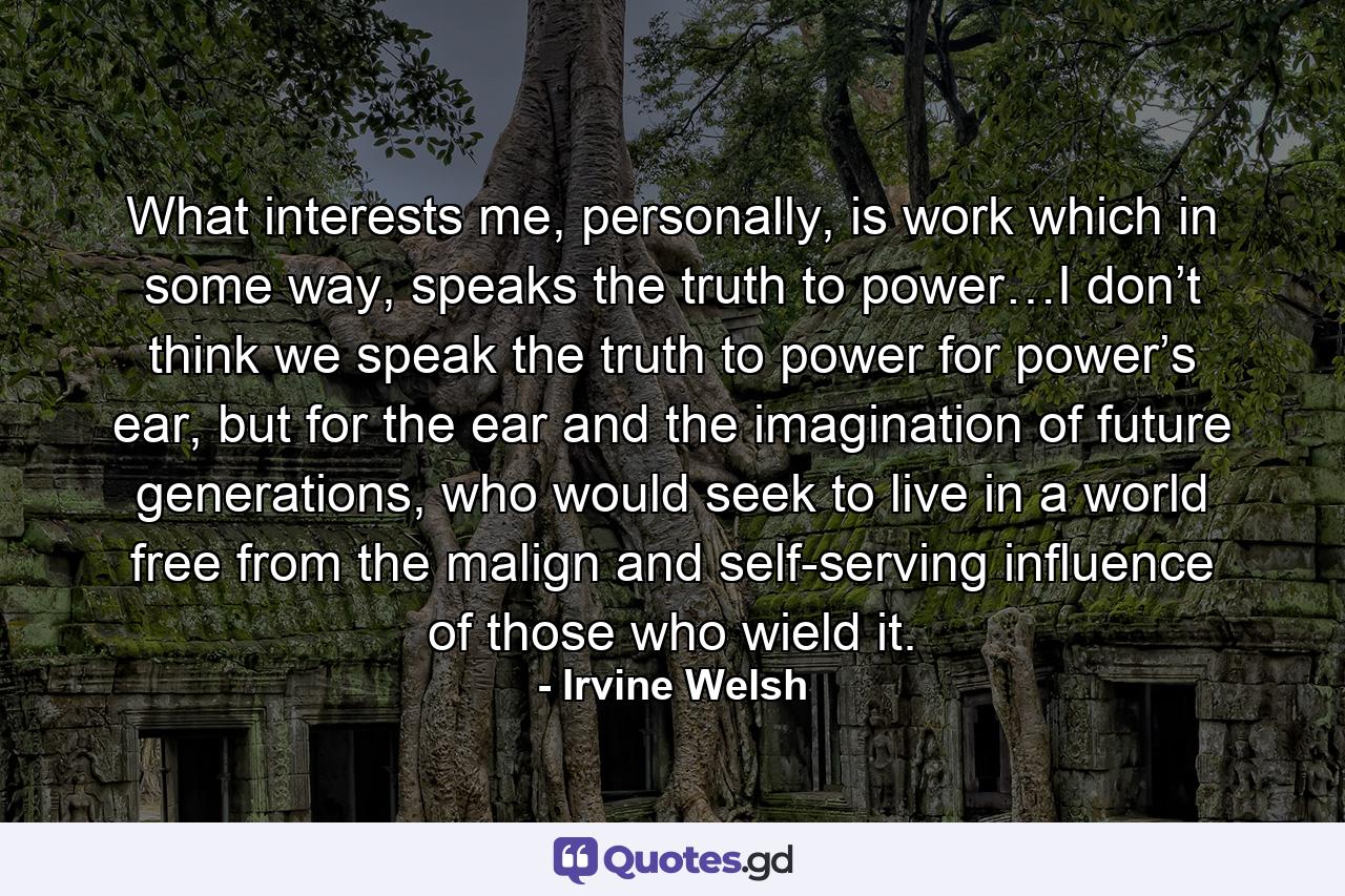 What interests me, personally, is work which in some way, speaks the truth to power…I don’t think we speak the truth to power for power’s ear, but for the ear and the imagination of future generations, who would seek to live in a world free from the malign and self-serving influence of those who wield it. - Quote by Irvine Welsh