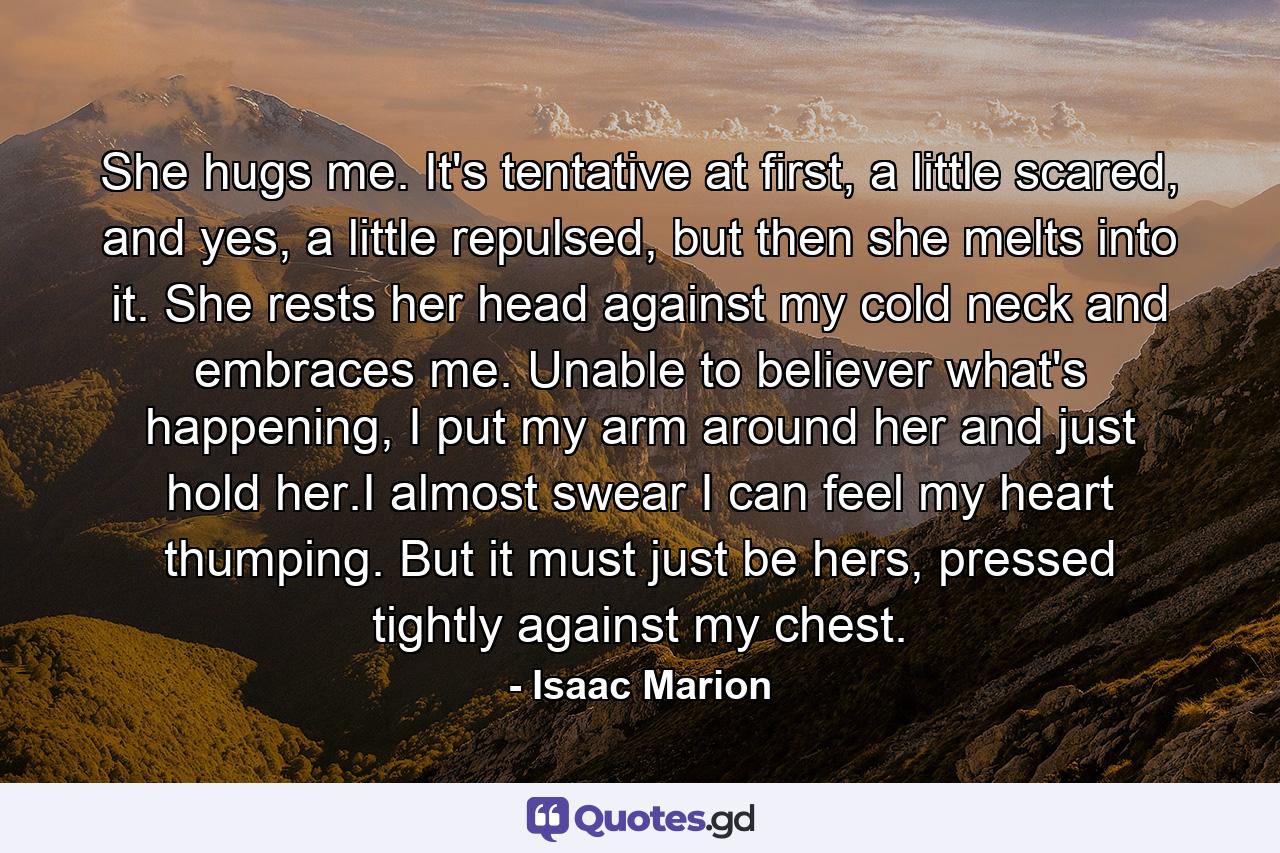 She hugs me. It's tentative at first, a little scared, and yes, a little repulsed, but then she melts into it. She rests her head against my cold neck and embraces me. Unable to believer what's happening, I put my arm around her and just hold her.I almost swear I can feel my heart thumping. But it must just be hers, pressed tightly against my chest. - Quote by Isaac Marion