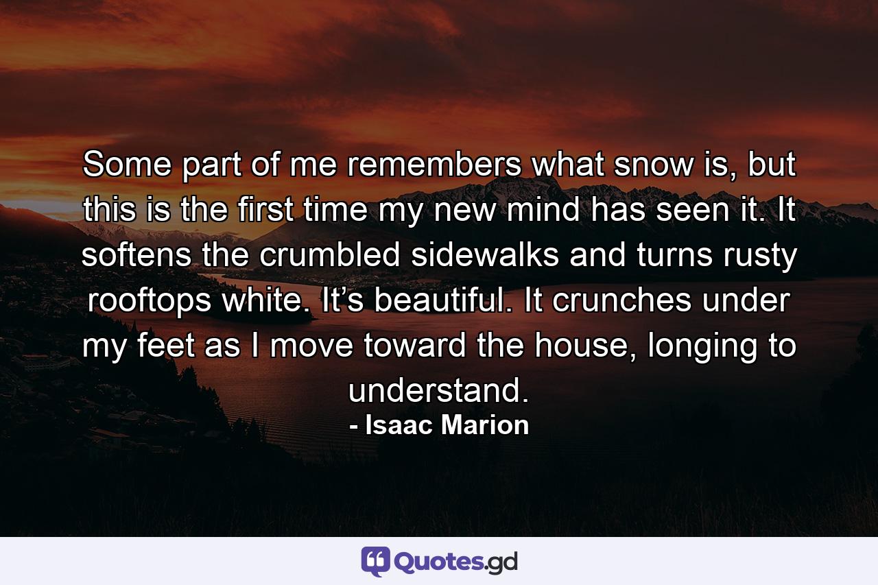 Some part of me remembers what snow is, but this is the first time my new mind has seen it. It softens the crumbled sidewalks and turns rusty rooftops white. It’s beautiful. It crunches under my feet as I move toward the house, longing to understand. - Quote by Isaac Marion