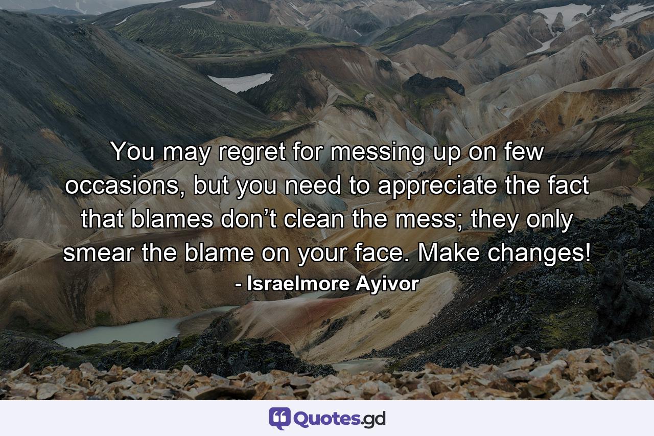 You may regret for messing up on few occasions, but you need to appreciate the fact that blames don’t clean the mess; they only smear the blame on your face. Make changes! - Quote by Israelmore Ayivor