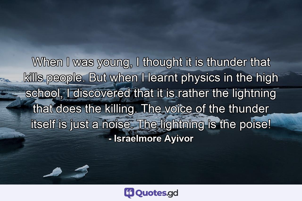 When I was young, I thought it is thunder that kills people. But when I learnt physics in the high school, I discovered that it is rather the lightning that does the killing. The voice of the thunder itself is just a noise. The lightning is the poise! - Quote by Israelmore Ayivor