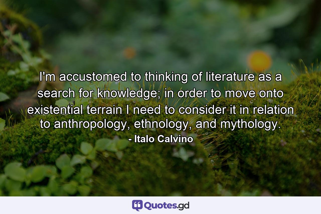 I'm accustomed to thinking of literature as a search for knowledge; in order to move onto existential terrain I need to consider it in relation to anthropology, ethnology, and mythology. - Quote by Italo Calvino