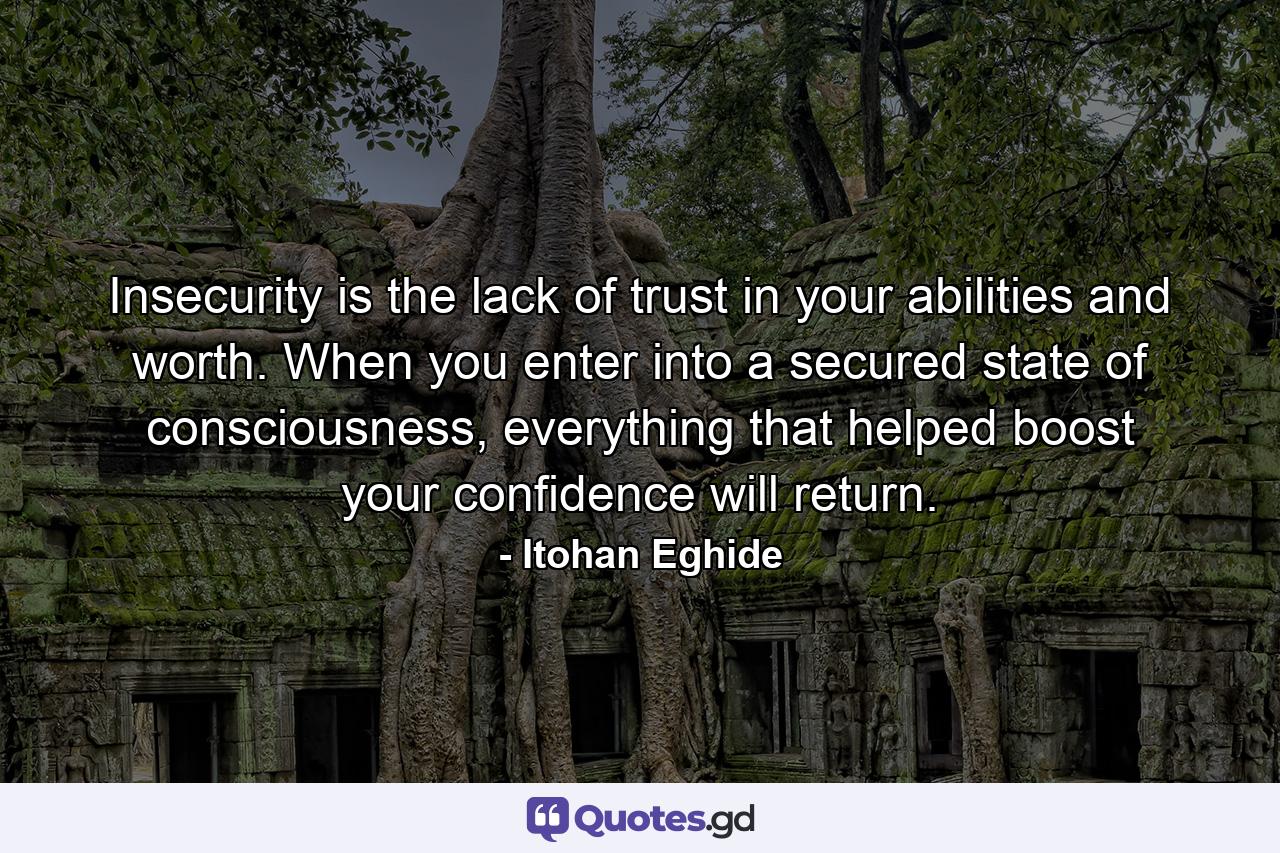 Insecurity is the lack of trust in your abilities and worth. When you enter into a secured state of consciousness, everything that helped boost your confidence will return. - Quote by Itohan Eghide