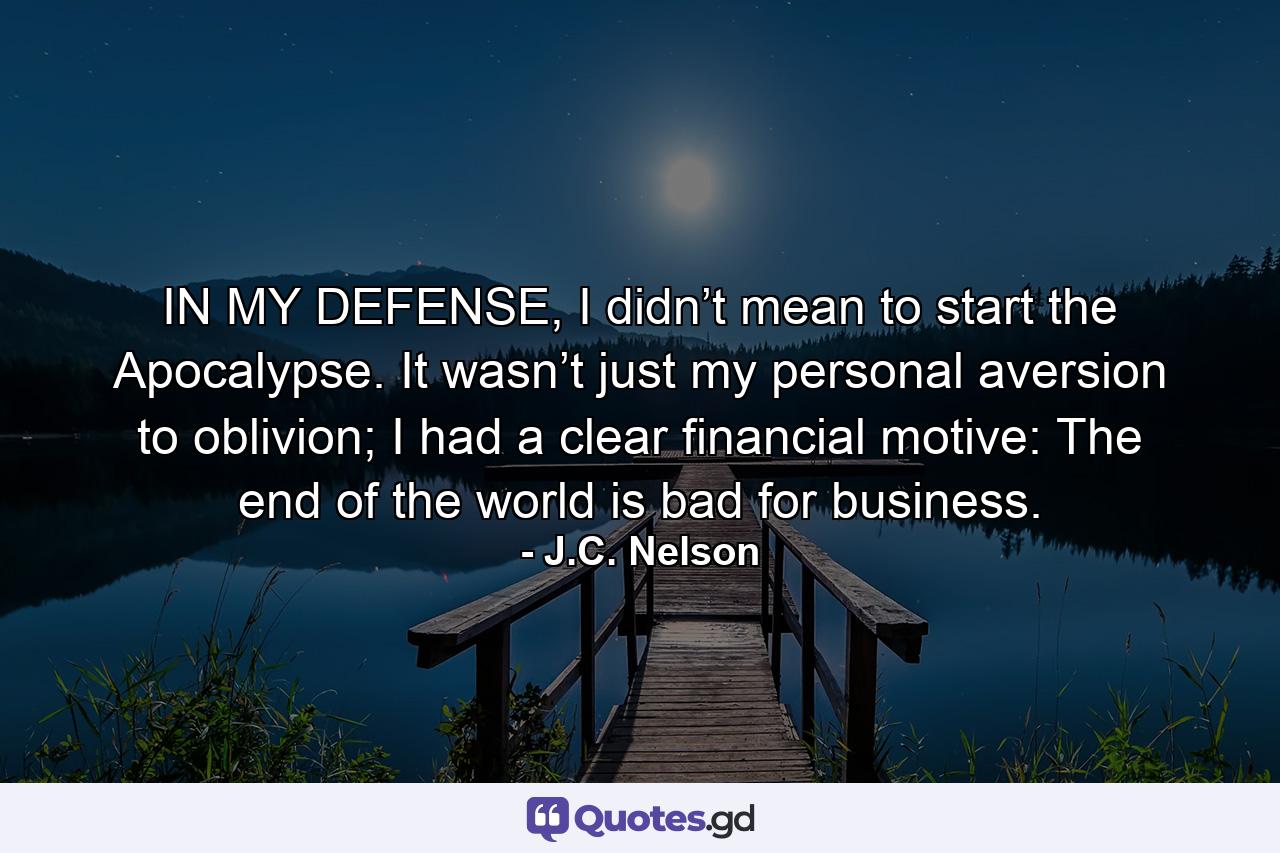 IN MY DEFENSE, I didn’t mean to start the Apocalypse. It wasn’t just my personal aversion to oblivion; I had a clear financial motive: The end of the world is bad for business. - Quote by J.C. Nelson