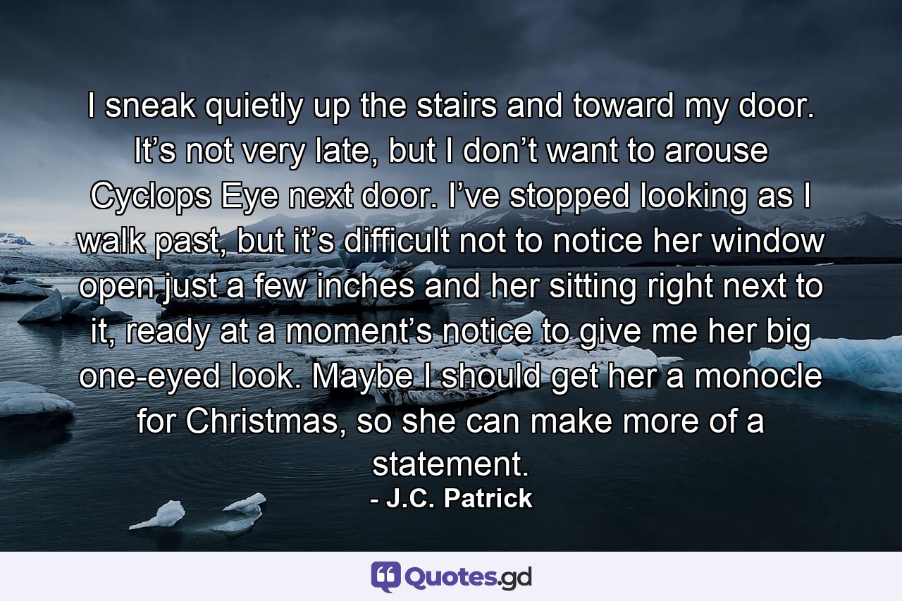 I sneak quietly up the stairs and toward my door. It’s not very late, but I don’t want to arouse Cyclops Eye next door. I’ve stopped looking as I walk past, but it’s difficult not to notice her window open just a few inches and her sitting right next to it, ready at a moment’s notice to give me her big one-eyed look. Maybe I should get her a monocle for Christmas, so she can make more of a statement. - Quote by J.C. Patrick