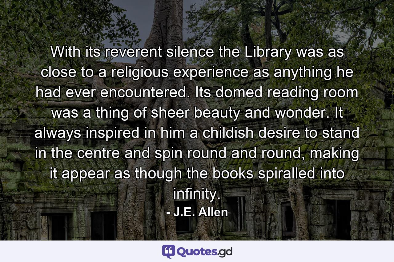 With its reverent silence the Library was as close to a religious experience as anything he had ever encountered. Its domed reading room was a thing of sheer beauty and wonder. It always inspired in him a childish desire to stand in the centre and spin round and round, making it appear as though the books spiralled into infinity. - Quote by J.E. Allen