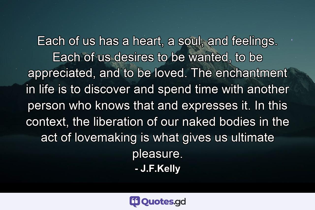 Each of us has a heart, a soul, and feelings. Each of us desires to be wanted, to be appreciated, and to be loved. The enchantment in life is to discover and spend time with another person who knows that and expresses it. In this context, the liberation of our naked bodies in the act of lovemaking is what gives us ultimate pleasure. - Quote by J.F.Kelly