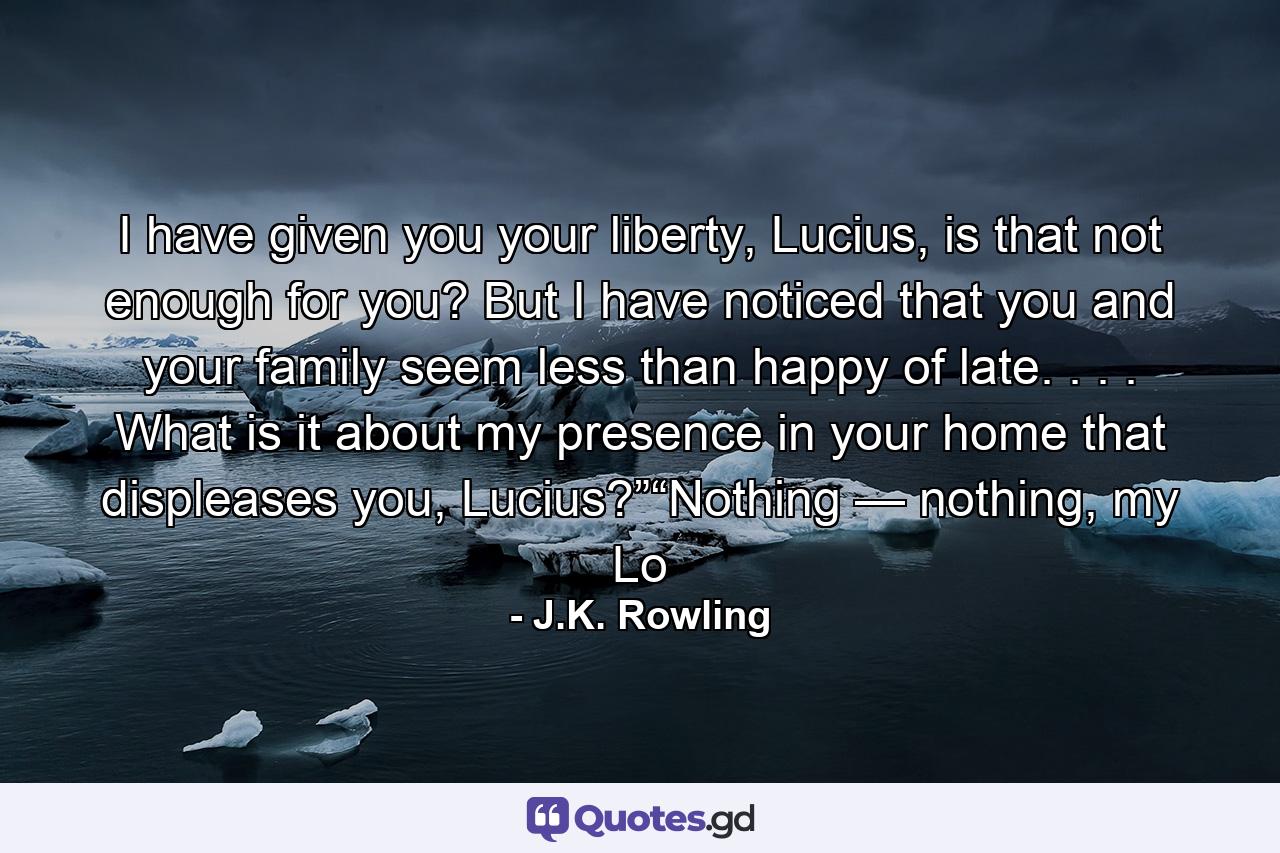 I have given you your liberty, Lucius, is that not enough for you? But I have noticed that you and your family seem less than happy of late. . . . What is it about my presence in your home that displeases you, Lucius?”“Nothing — nothing, my Lo - Quote by J.K. Rowling