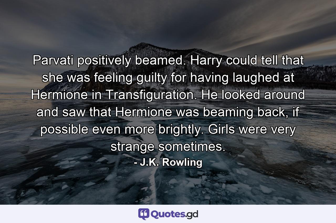 Parvati positively beamed. Harry could tell that she was feeling guilty for having laughed at Hermione in Transfiguration. He looked around and saw that Hermione was beaming back, if possible even more brightly. Girls were very strange sometimes. - Quote by J.K. Rowling