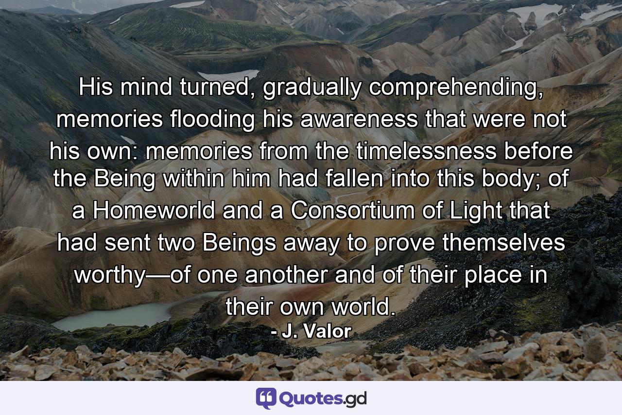 His mind turned, gradually comprehending, memories flooding his awareness that were not his own: memories from the timelessness before the Being within him had fallen into this body; of a Homeworld and a Consortium of Light that had sent two Beings away to prove themselves worthy—of one another and of their place in their own world. - Quote by J. Valor