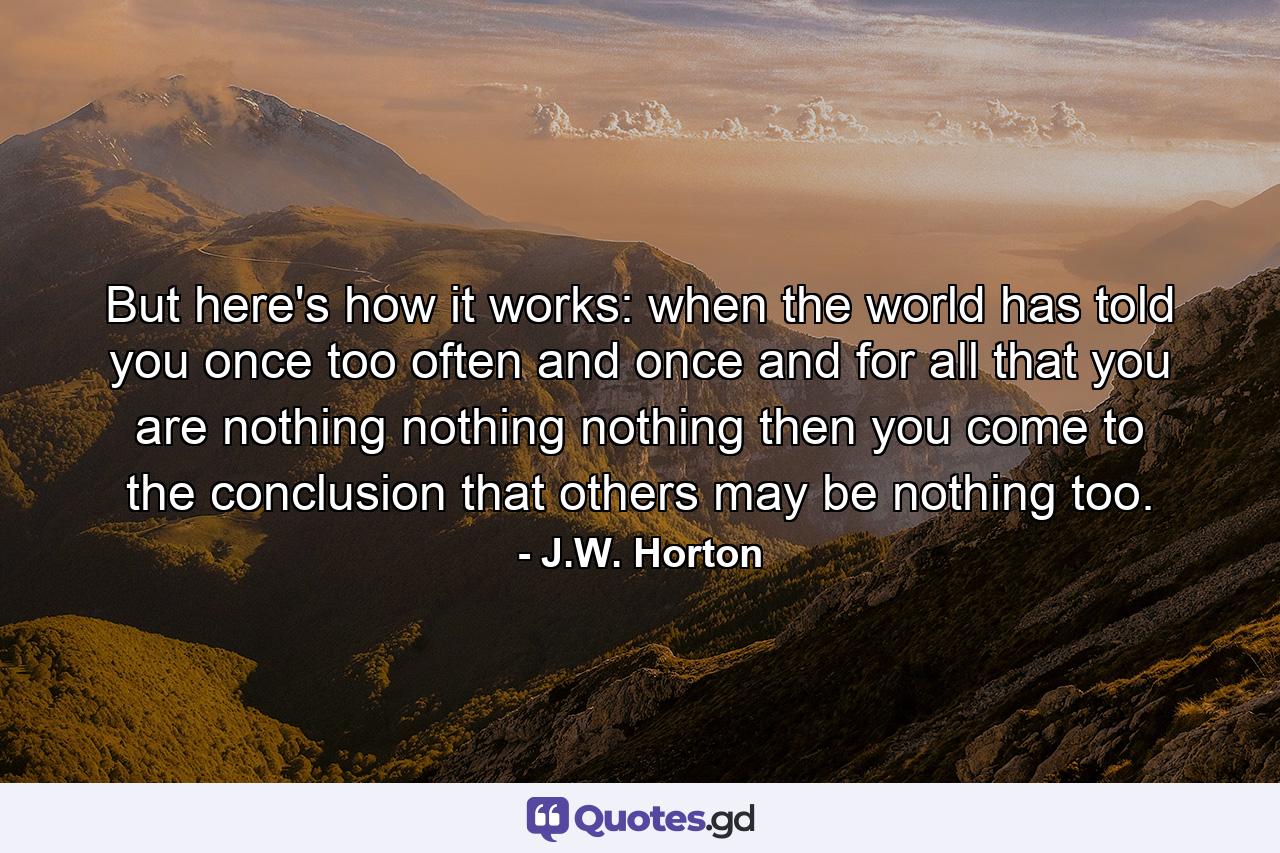 But here's how it works: when the world has told you once too often and once and for all that you are nothing nothing nothing then you come to the conclusion that others may be nothing too. - Quote by J.W. Horton