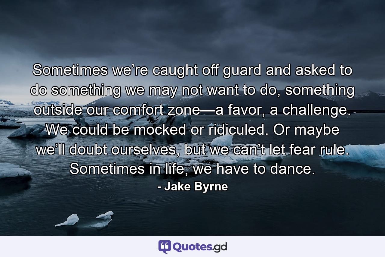 Sometimes we’re caught off guard and asked to do something we may not want to do, something outside our comfort zone—a favor, a challenge. We could be mocked or ridiculed. Or maybe we’ll doubt ourselves, but we can’t let fear rule. Sometimes in life, we have to dance. - Quote by Jake Byrne