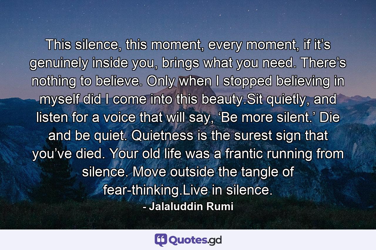 This silence, this moment, every moment, if it’s genuinely inside you, brings what you need. There’s nothing to believe. Only when I stopped believing in myself did I come into this beauty.Sit quietly, and listen for a voice that will say, ‘Be more silent.’ Die and be quiet. Quietness is the surest sign that you’ve died. Your old life was a frantic running from silence. Move outside the tangle of fear-thinking.Live in silence. - Quote by Jalaluddin Rumi