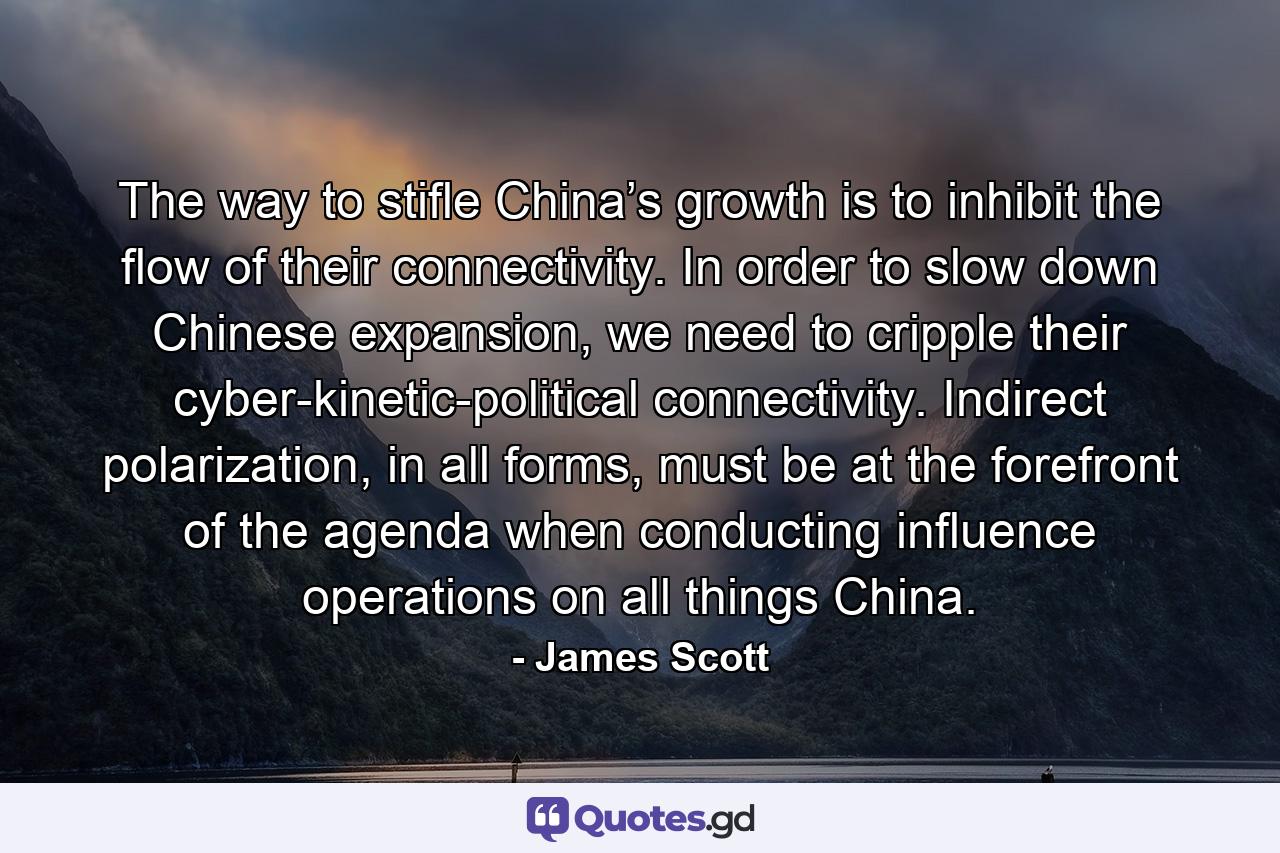 The way to stifle China’s growth is to inhibit the flow of their connectivity. In order to slow down Chinese expansion, we need to cripple their cyber-kinetic-political connectivity. Indirect polarization, in all forms, must be at the forefront of the agenda when conducting influence operations on all things China. - Quote by James Scott