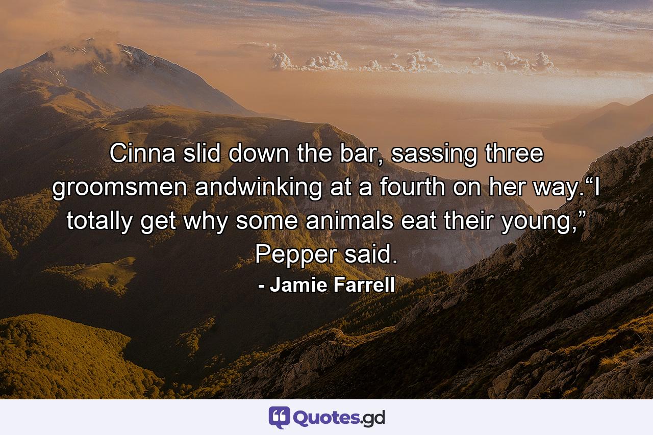 Cinna slid down the bar, sassing three groomsmen andwinking at a fourth on her way.“I totally get why some animals eat their young,” Pepper said. - Quote by Jamie Farrell