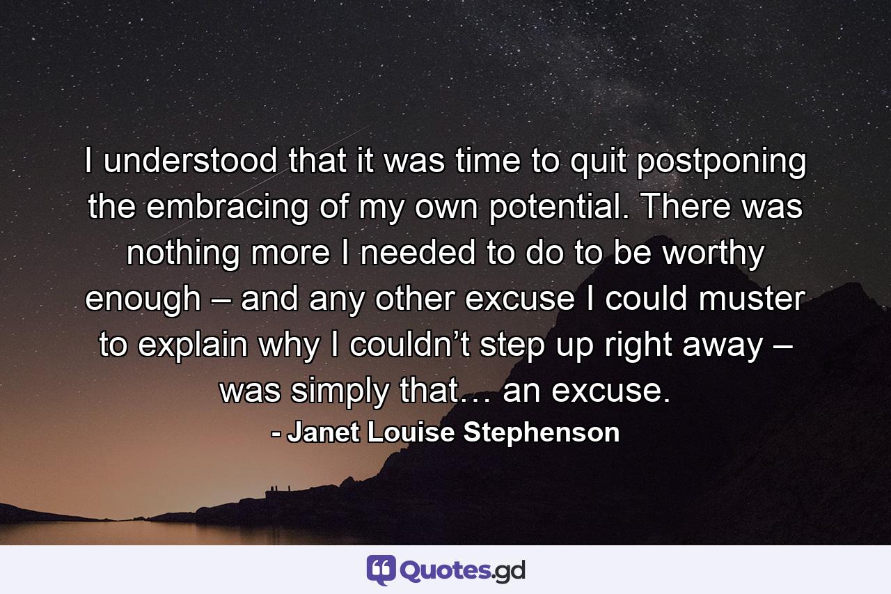 I understood that it was time to quit postponing the embracing of my own potential. There was nothing more I needed to do to be worthy enough – and any other excuse I could muster to explain why I couldn’t step up right away – was simply that… an excuse. - Quote by Janet Louise Stephenson