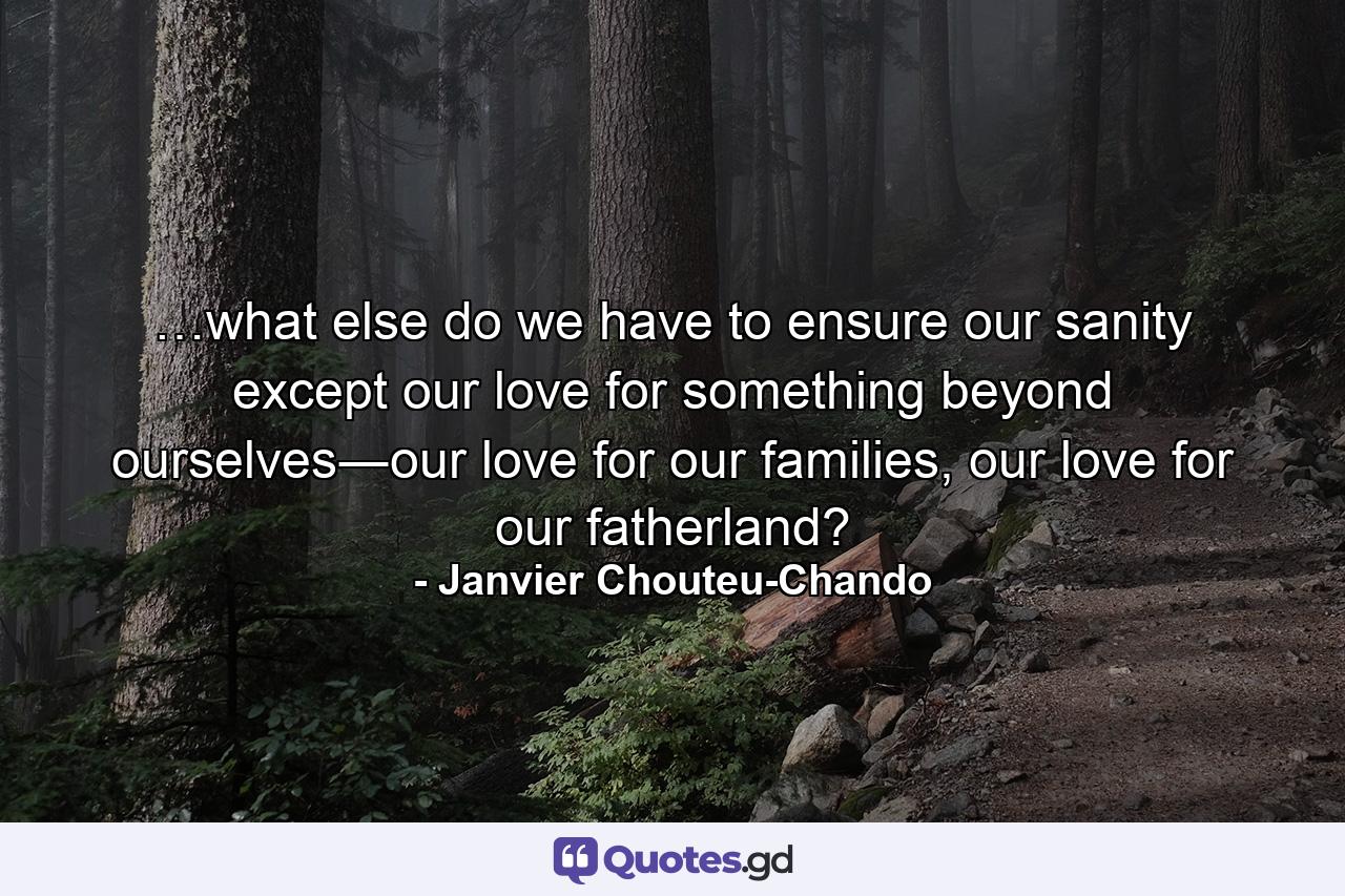 …what else do we have to ensure our sanity except our love for something beyond ourselves―our love for our families, our love for our fatherland? - Quote by Janvier Chouteu-Chando