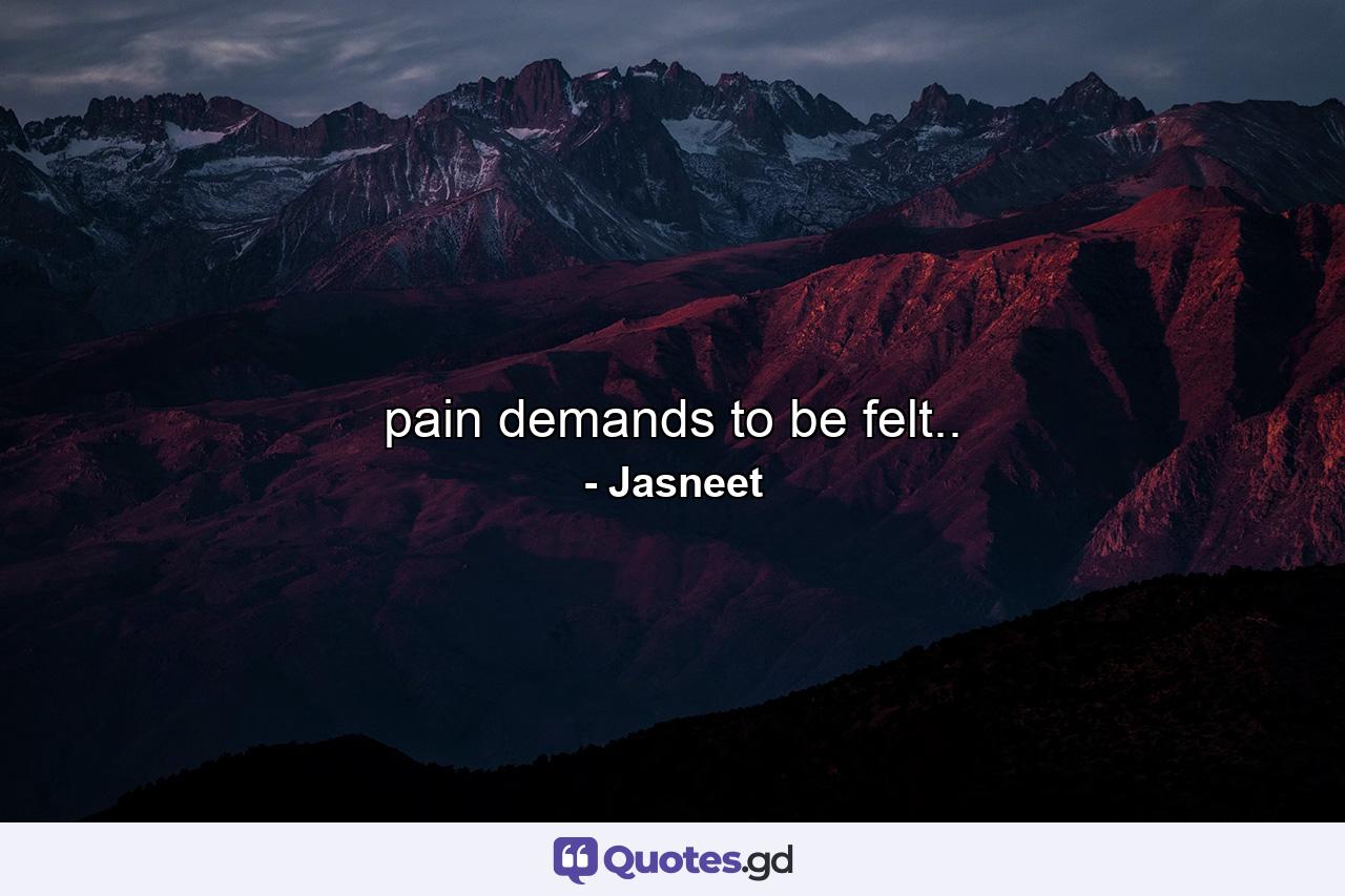 pain demands to be felt.. - Quote by Jasneet