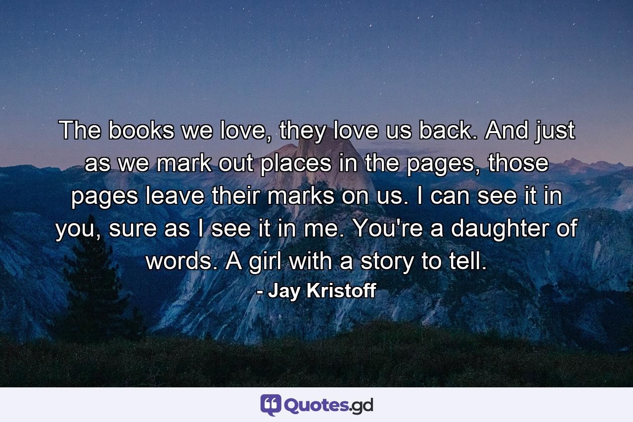 The books we love, they love us back. And just as we mark out places in the pages, those pages leave their marks on us. I can see it in you, sure as I see it in me. You're a daughter of words. A girl with a story to tell. - Quote by Jay Kristoff