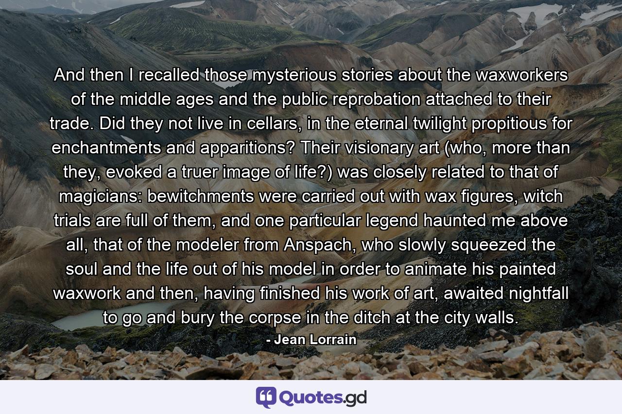 And then I recalled those mysterious stories about the waxworkers of the middle ages and the public reprobation attached to their trade. Did they not live in cellars, in the eternal twilight propitious for enchantments and apparitions? Their visionary art (who, more than they, evoked a truer image of life?) was closely related to that of magicians: bewitchments were carried out with wax figures, witch trials are full of them, and one particular legend haunted me above all, that of the modeler from Anspach, who slowly squeezed the soul and the life out of his model in order to animate his painted waxwork and then, having finished his work of art, awaited nightfall to go and bury the corpse in the ditch at the city walls. - Quote by Jean Lorrain