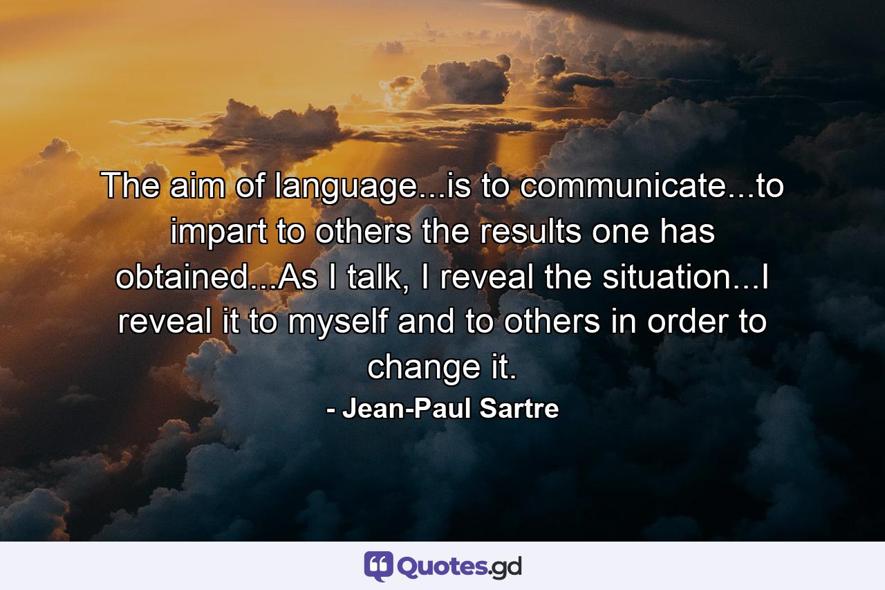 The aim of language...is to communicate...to impart to others the results one has obtained...As I talk, I reveal the situation...I reveal it to myself and to others in order to change it. - Quote by Jean-Paul Sartre