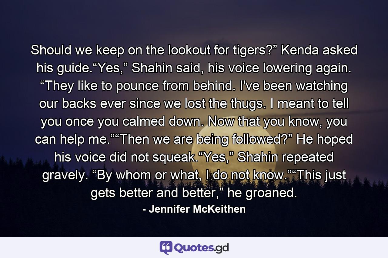 Should we keep on the lookout for tigers?” Kenda asked his guide.“Yes,” Shahin said, his voice lowering again. “They like to pounce from behind. I've been watching our backs ever since we lost the thugs. I meant to tell you once you calmed down. Now that you know, you can help me.”“Then we are being followed?” He hoped his voice did not squeak.“Yes,” Shahin repeated gravely. “By whom or what, I do not know.”“This just gets better and better,” he groaned. - Quote by Jennifer McKeithen