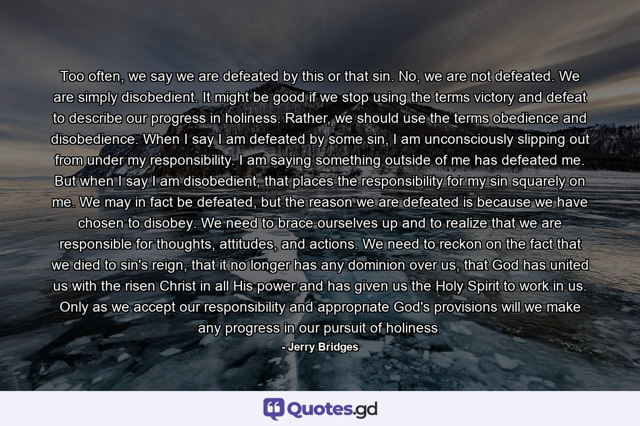 Too often, we say we are defeated by this or that sin. No, we are not defeated. We are simply disobedient. It might be good if we stop using the terms victory and defeat to describe our progress in holiness. Rather, we should use the terms obedience and disobedience. When I say I am defeated by some sin, I am unconsciously slipping out from under my responsibility. I am saying something outside of me has defeated me. But when I say I am disobedient, that places the responsibility for my sin squarely on me. We may in fact be defeated, but the reason we are defeated is because we have chosen to disobey. We need to brace ourselves up and to realize that we are responsible for thoughts, attitudes, and actions. We need to reckon on the fact that we died to sin's reign, that it no longer has any dominion over us, that God has united us with the risen Christ in all His power and has given us the Holy Spirit to work in us. Only as we accept our responsibility and appropriate God's provisions will we make any progress in our pursuit of holiness. - Quote by Jerry Bridges