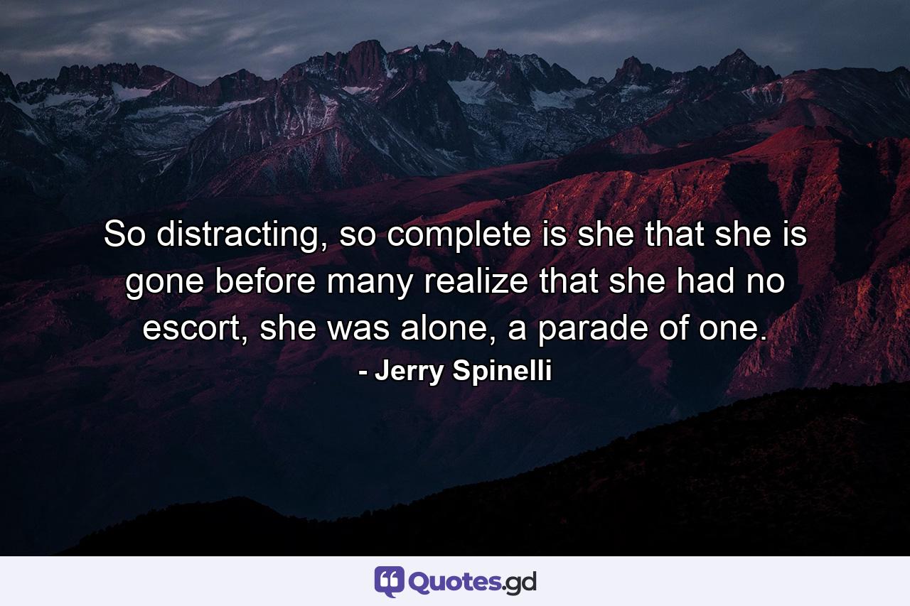 So distracting, so complete is she that she is gone before many realize that she had no escort, she was alone, a parade of one. - Quote by Jerry Spinelli