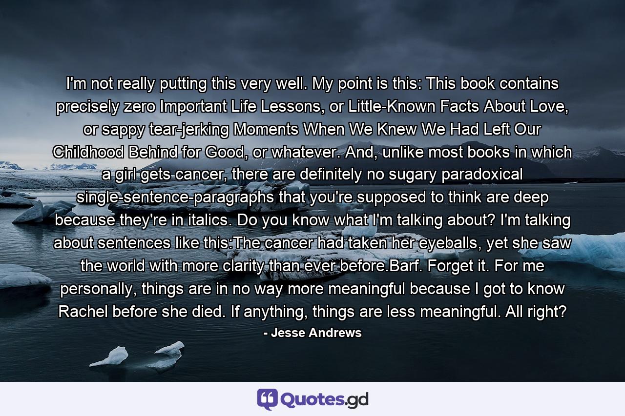I'm not really putting this very well. My point is this: This book contains precisely zero Important Life Lessons, or Little-Known Facts About Love, or sappy tear-jerking Moments When We Knew We Had Left Our Childhood Behind for Good, or whatever. And, unlike most books in which a girl gets cancer, there are definitely no sugary paradoxical single-sentence-paragraphs that you're supposed to think are deep because they're in italics. Do you know what I'm talking about? I'm talking about sentences like this:The cancer had taken her eyeballs, yet she saw the world with more clarity than ever before.Barf. Forget it. For me personally, things are in no way more meaningful because I got to know Rachel before she died. If anything, things are less meaningful. All right? - Quote by Jesse Andrews