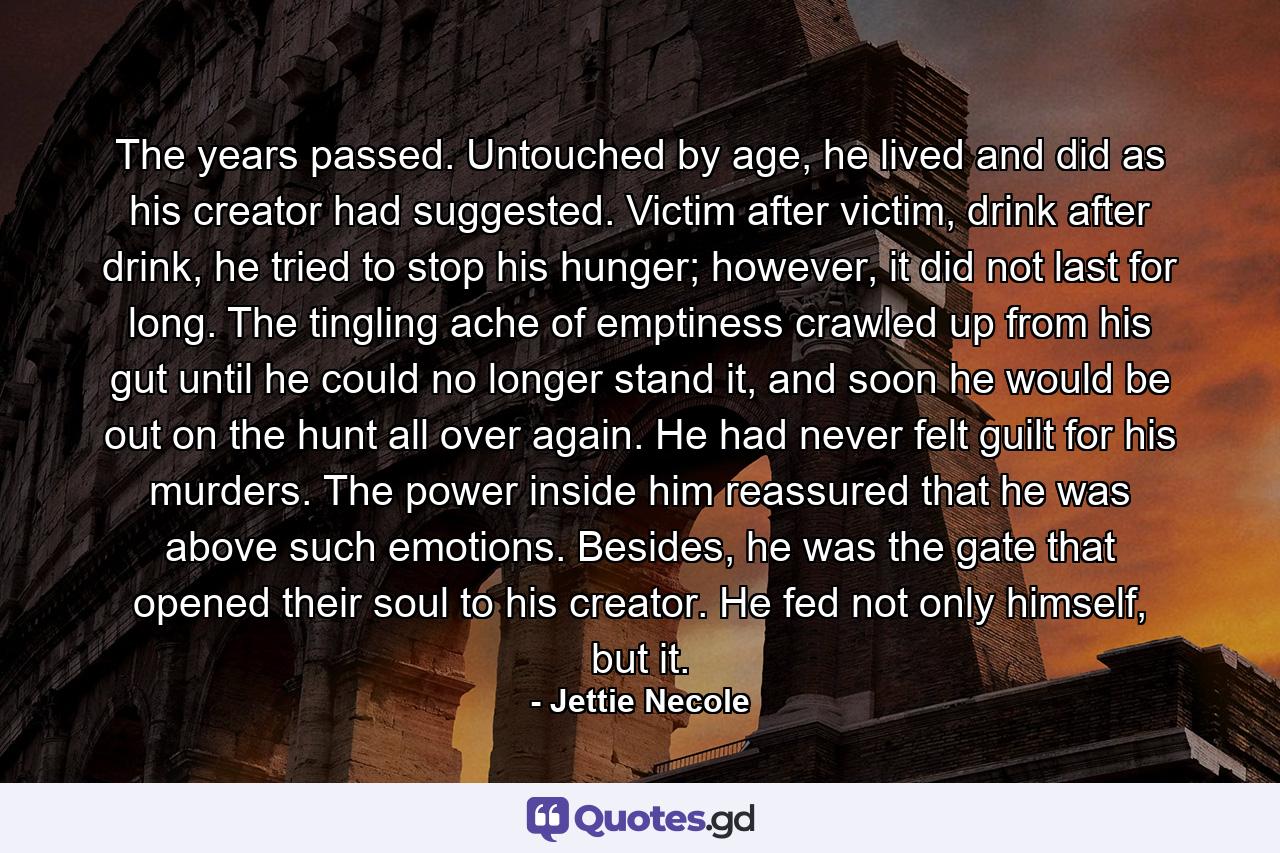 The years passed. Untouched by age, he lived and did as his creator had suggested. Victim after victim, drink after drink, he tried to stop his hunger; however, it did not last for long. The tingling ache of emptiness crawled up from his gut until he could no longer stand it, and soon he would be out on the hunt all over again. He had never felt guilt for his murders. The power inside him reassured that he was above such emotions. Besides, he was the gate that opened their soul to his creator. He fed not only himself, but it. - Quote by Jettie Necole