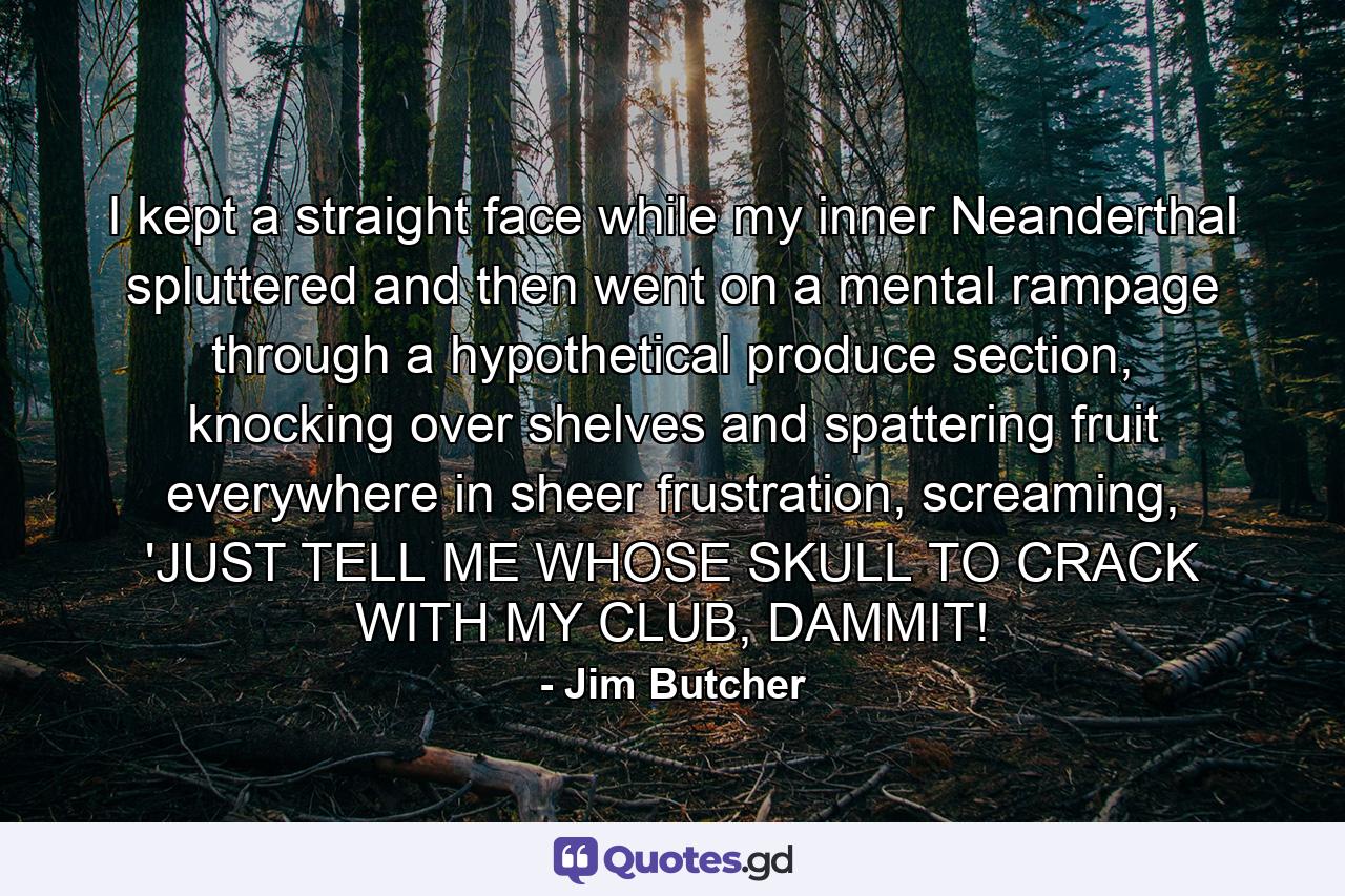 I kept a straight face while my inner Neanderthal spluttered and then went on a mental rampage through a hypothetical produce section, knocking over shelves and spattering fruit everywhere in sheer frustration, screaming, 'JUST TELL ME WHOSE SKULL TO CRACK WITH MY CLUB, DAMMIT! - Quote by Jim Butcher