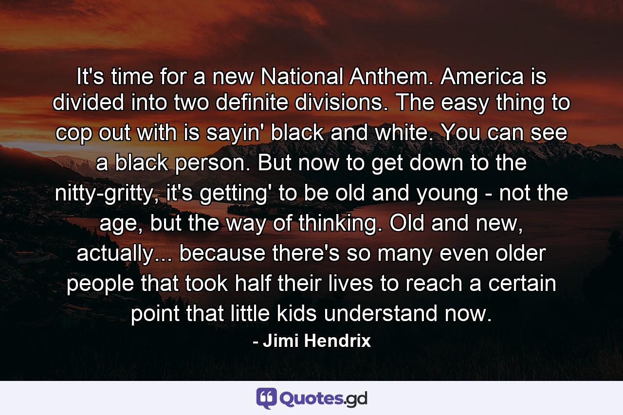 It's time for a new National Anthem. America is divided into two definite divisions. The easy thing to cop out with is sayin' black and white. You can see a black person. But now to get down to the nitty-gritty, it's getting' to be old and young - not the age, but the way of thinking. Old and new, actually... because there's so many even older people that took half their lives to reach a certain point that little kids understand now. - Quote by Jimi Hendrix