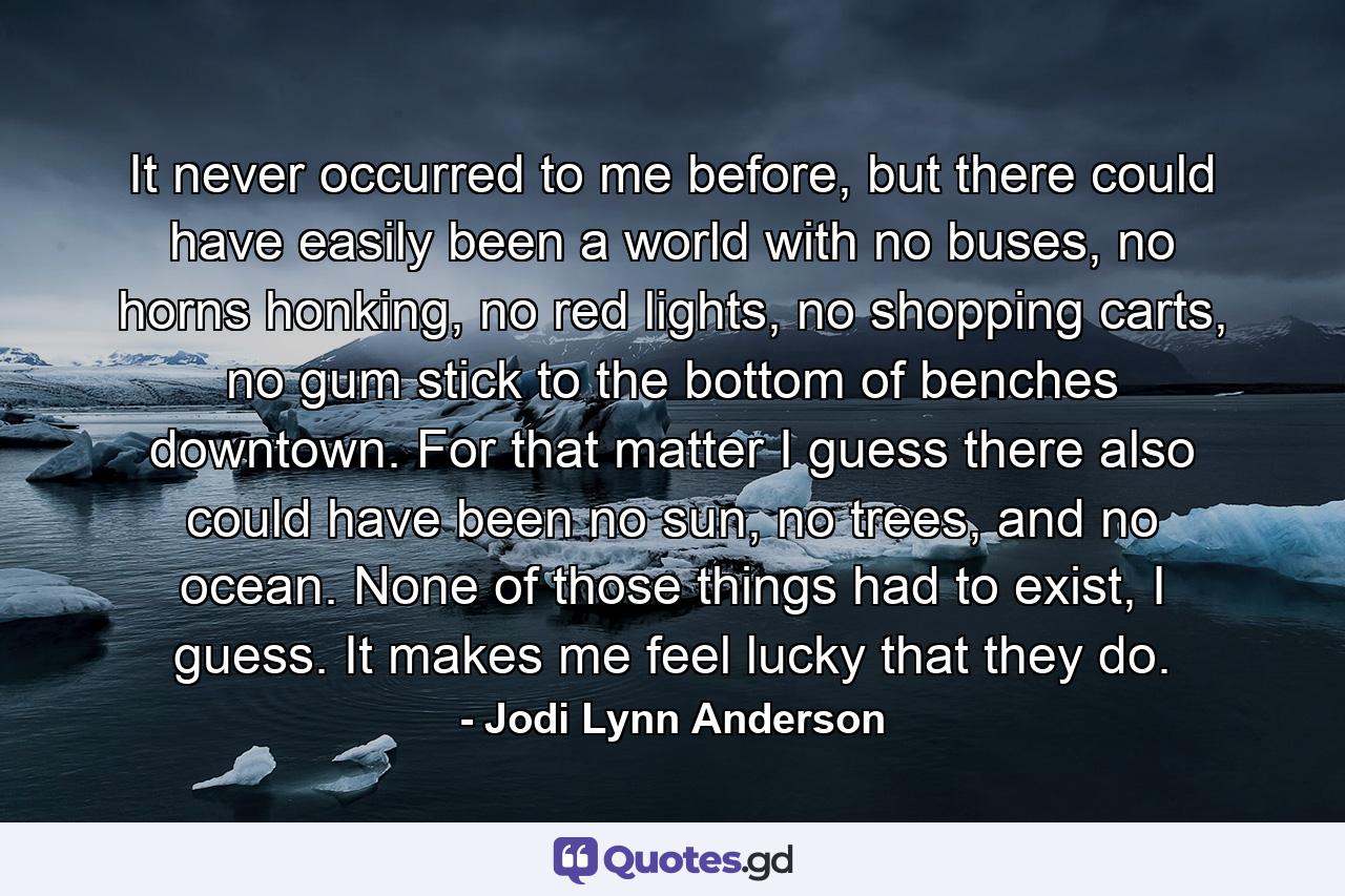 It never occurred to me before, but there could have easily been a world with no buses, no horns honking, no red lights, no shopping carts, no gum stick to the bottom of benches downtown. For that matter I guess there also could have been no sun, no trees, and no ocean. None of those things had to exist, I guess. It makes me feel lucky that they do. - Quote by Jodi Lynn Anderson