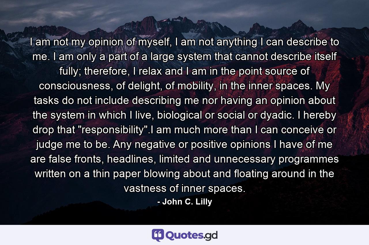 I am not my opinion of myself, I am not anything I can describe to me. I am only a part of a large system that cannot describe itself fully; therefore, I relax and I am in the point source of consciousness, of delight, of mobility, in the inner spaces. My tasks do not include describing me nor having an opinion about the system in which I live, biological or social or dyadic. I hereby drop that 