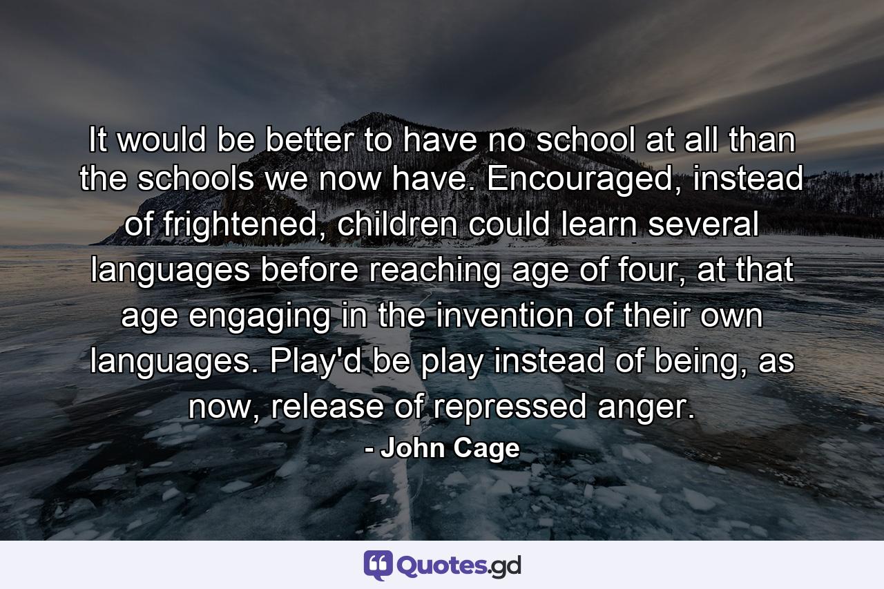 It would be better to have no school at all than the schools we now have. Encouraged, instead of frightened, children could learn several languages before reaching age of four, at that age engaging in the invention of their own languages. Play'd be play instead of being, as now, release of repressed anger. - Quote by John Cage