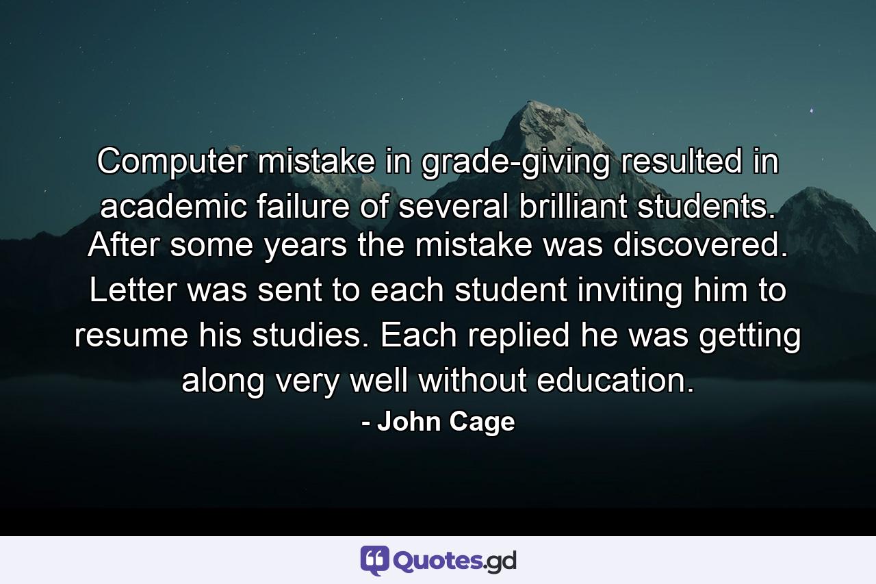 Computer mistake in grade-giving resulted in academic failure of several brilliant students. After some years the mistake was discovered. Letter was sent to each student inviting him to resume his studies. Each replied he was getting along very well without education. - Quote by John Cage