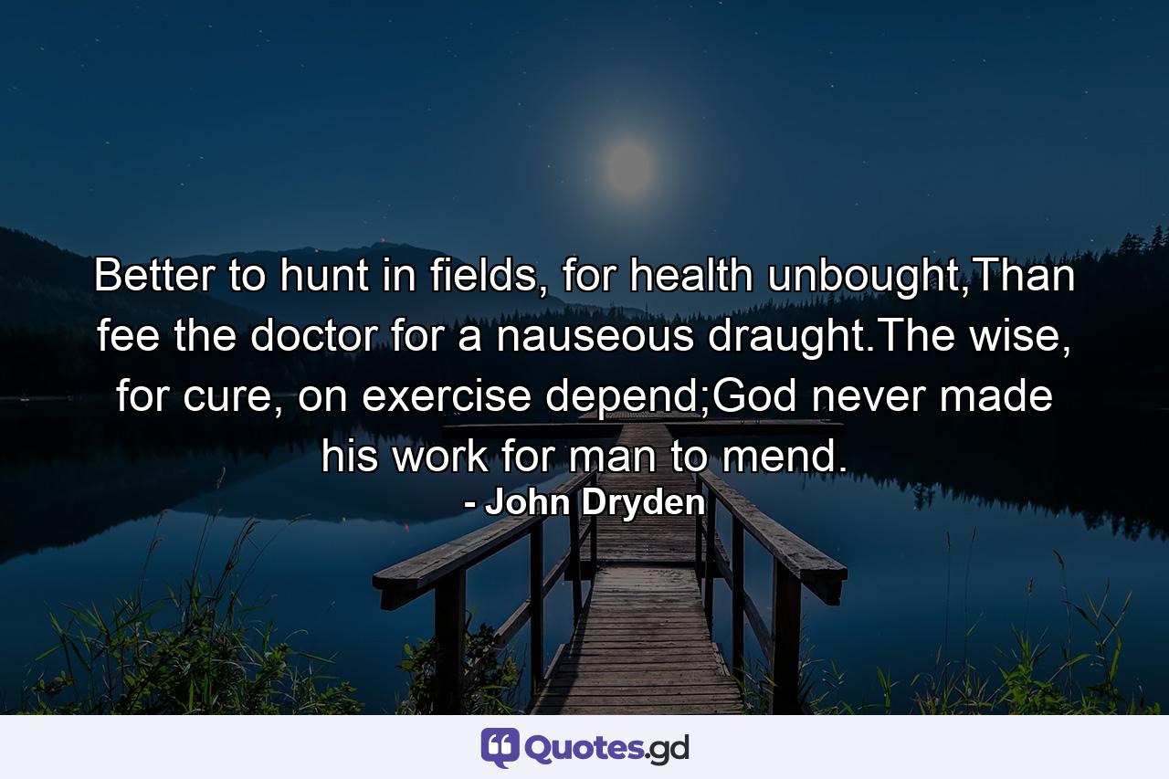 Better to hunt in fields, for health unbought,Than fee the doctor for a nauseous draught.The wise, for cure, on exercise depend;God never made his work for man to mend. - Quote by John Dryden