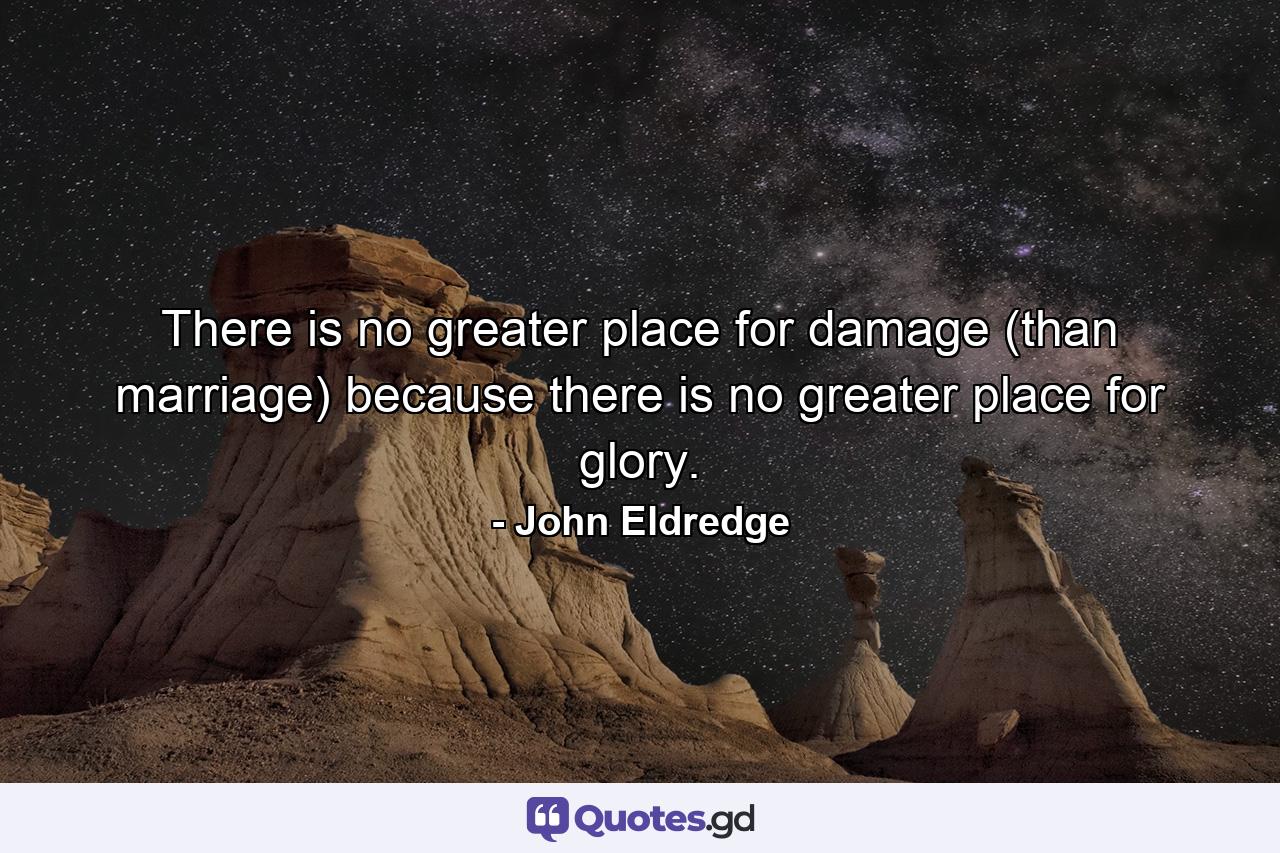 There is no greater place for damage (than marriage) because there is no greater place for glory. - Quote by John Eldredge