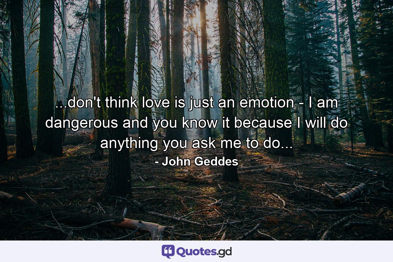 ...don't think love is just an emotion - I am dangerous and you know it because I will do anything you ask me to do... - Quote by John Geddes