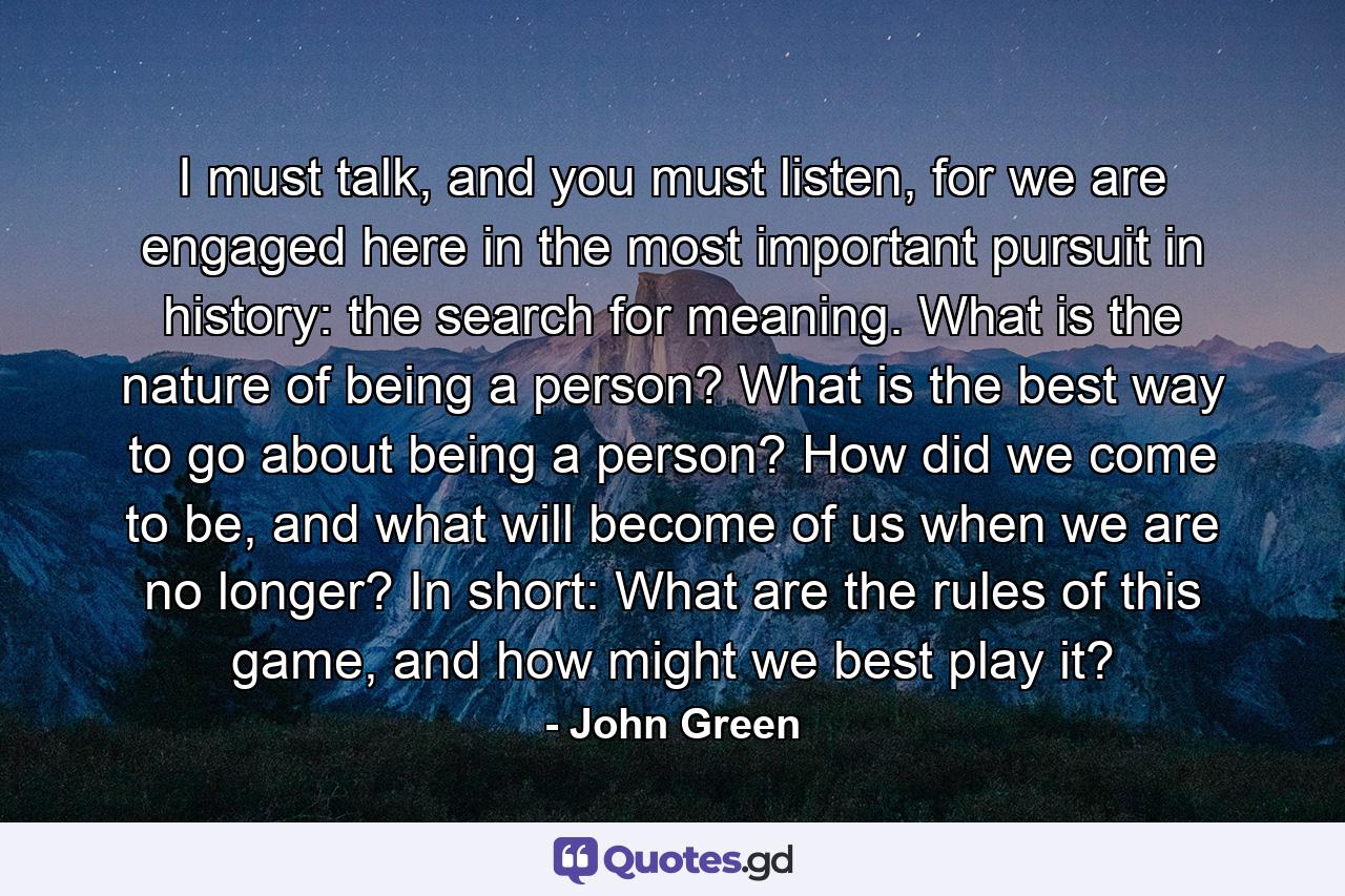 I must talk, and you must listen, for we are engaged here in the most important pursuit in history: the search for meaning. What is the nature of being a person? What is the best way to go about being a person? How did we come to be, and what will become of us when we are no longer? In short: What are the rules of this game, and how might we best play it? - Quote by John Green