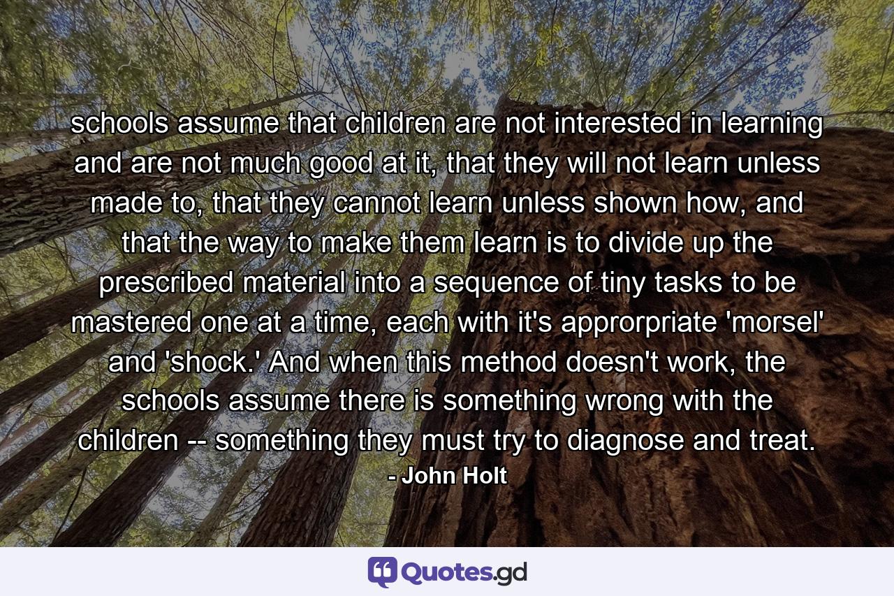 schools assume that children are not interested in learning and are not much good at it, that they will not learn unless made to, that they cannot learn unless shown how, and that the way to make them learn is to divide up the prescribed material into a sequence of tiny tasks to be mastered one at a time, each with it's approrpriate 'morsel' and 'shock.' And when this method doesn't work, the schools assume there is something wrong with the children -- something they must try to diagnose and treat. - Quote by John Holt