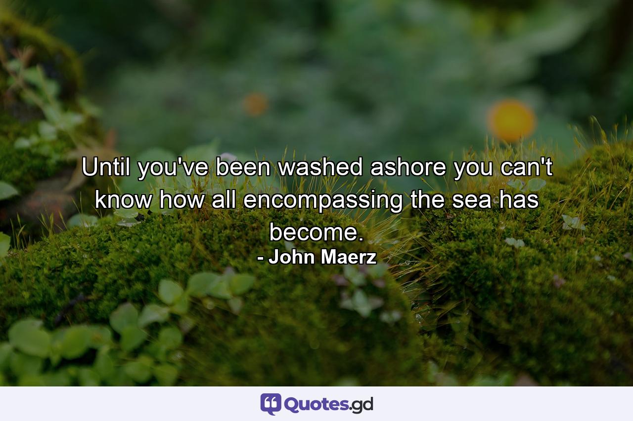 Until you've been washed ashore you can't know how all encompassing the sea has become. - Quote by John Maerz