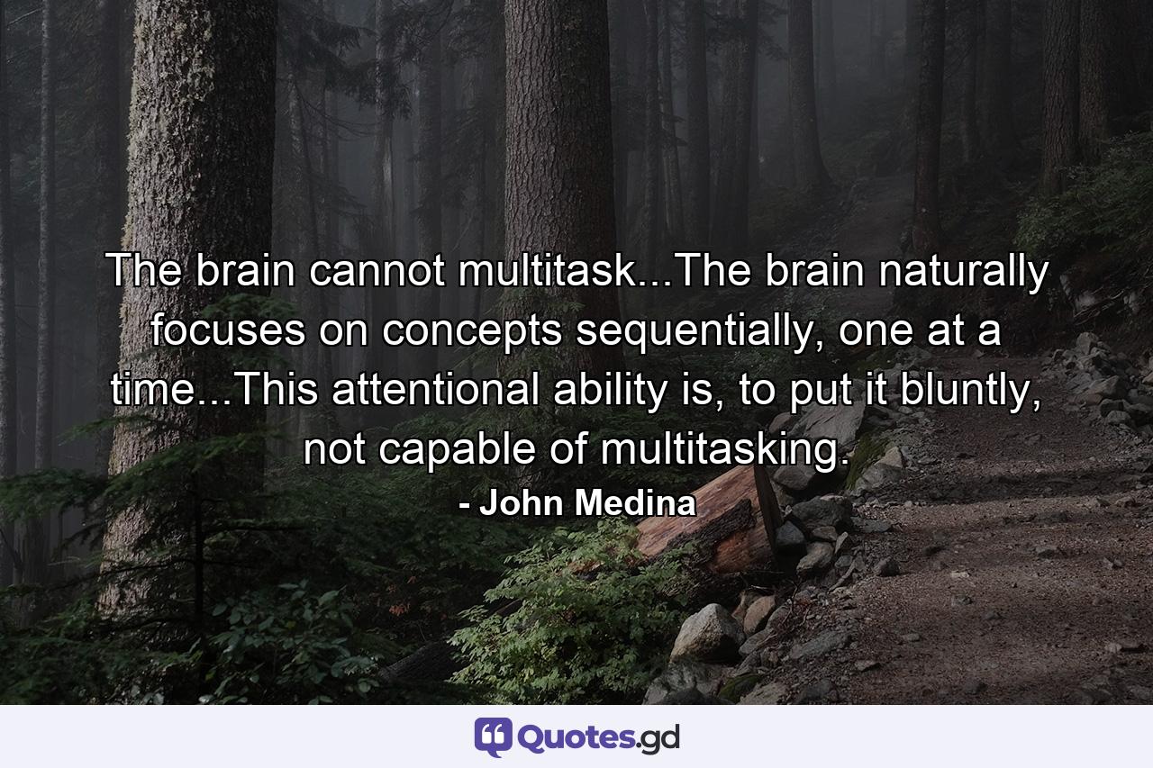 The brain cannot multitask...The brain naturally focuses on concepts sequentially, one at a time...This attentional ability is, to put it bluntly, not capable of multitasking. - Quote by John Medina