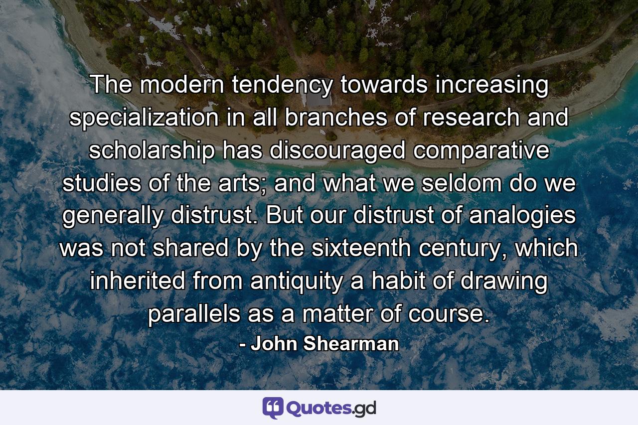 The modern tendency towards increasing specialization in all branches of research and scholarship has discouraged comparative studies of the arts; and what we seldom do we generally distrust. But our distrust of analogies was not shared by the sixteenth century, which inherited from antiquity a habit of drawing parallels as a matter of course. - Quote by John Shearman